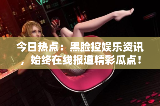 今日热点：黑脸控娱乐资讯，始终在线报道精彩瓜点！
