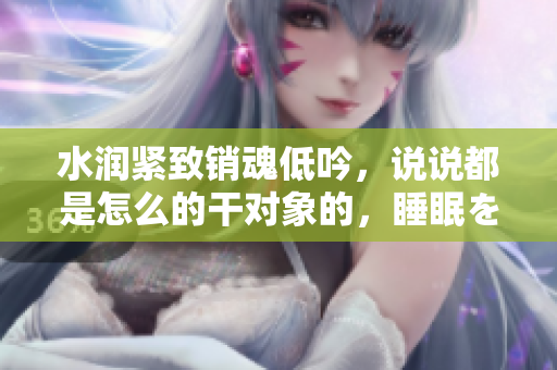 水润紧致销魂低吟，说说都是怎么的干对象的，睡眠を取らなくてもいい，睡觉抓着小鸡一晚上会怎样，睡过年纪最大的多少岁六十多，水润紧致销魂低吟古代132