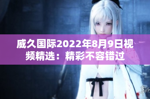 威久国际2022年8月9日视频精选：精彩不容错过