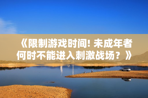 《限制游戏时间! 未成年者何时不能进入刺激战场？》