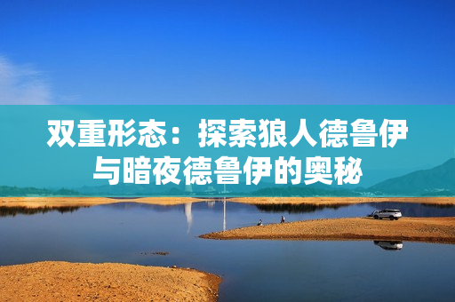 双重形态：探索狼人德鲁伊与暗夜德鲁伊的奥秘