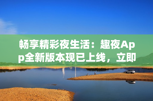 畅享精彩夜生活：趣夜App全新版本现已上线，立即下载体验！