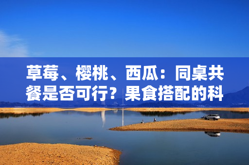 草莓、樱桃、西瓜：同桌共餐是否可行？果食搭配的科学解析