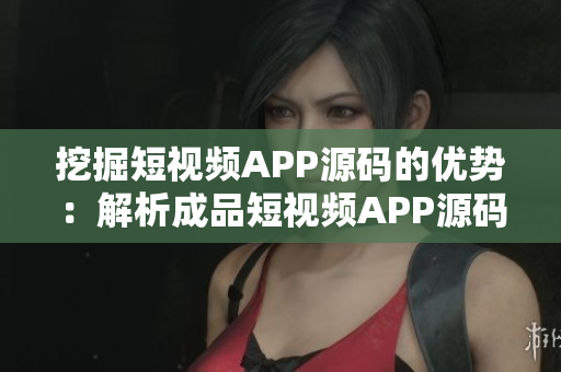 挖掘短视频APP源码的优势：解析成品短视频APP源码带来的核心价值