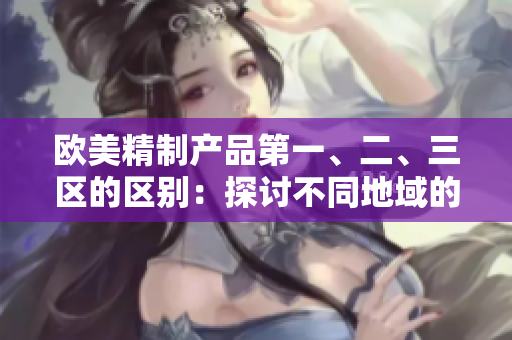 欧美精制产品第一、二、三区的区别：探讨不同地域的制造工艺与品质