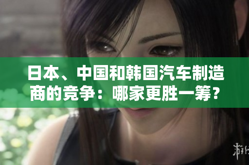 日本、中国和韩国汽车制造商的竞争：哪家更胜一筹？