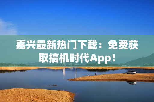 嘉兴最新热门下载：免费获取搞机时代App！