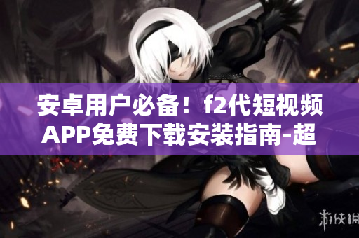 安卓用户必备！f2代短视频APP免费下载安装指南-超详细教程