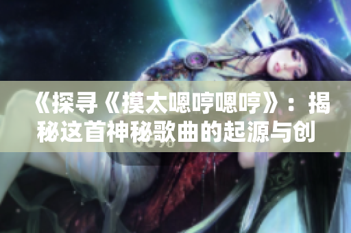 《探寻《摸太嗯哼嗯哼》：揭秘这首神秘歌曲的起源与创作背后的故事》