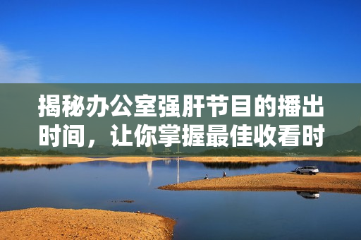 揭秘办公室强肝节目的播出时间，让你掌握最佳收看时机