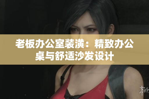 老板办公室装潢：精致办公桌与舒适沙发设计