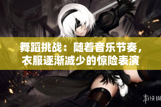 舞蹈挑战：随着音乐节奏，衣服逐渐减少的惊险表演