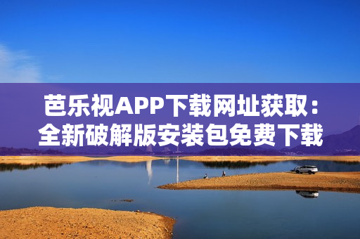 芭乐视APP下载网址获取：全新破解版安装包免费下载指南