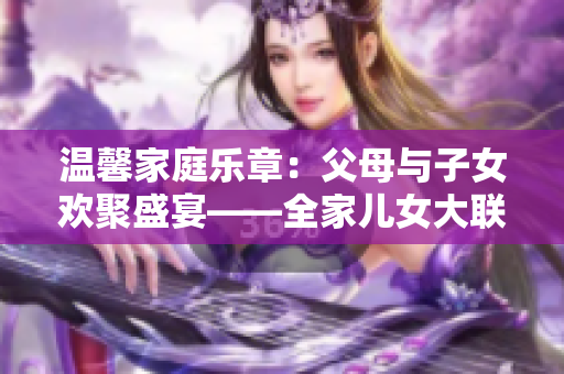 温馨家庭乐章：父母与子女欢聚盛宴——全家儿女大联欢（第14集）