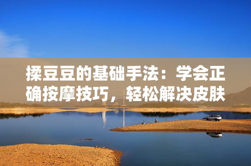 揉豆豆的基础手法：学会正确按摩技巧，轻松解决皮肤问题