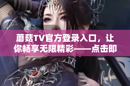 蘑菇TV官方登录入口，让你畅享无限精彩——点击即可轻松下载