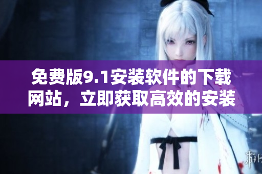免费版9.1安装软件的下载网站，立即获取高效的安装程序