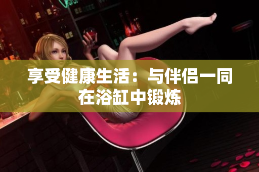 享受健康生活：与伴侣一同在浴缸中锻炼