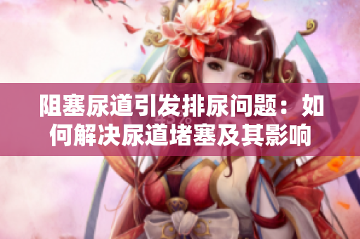 阻塞尿道引发排尿问题：如何解决尿道堵塞及其影响