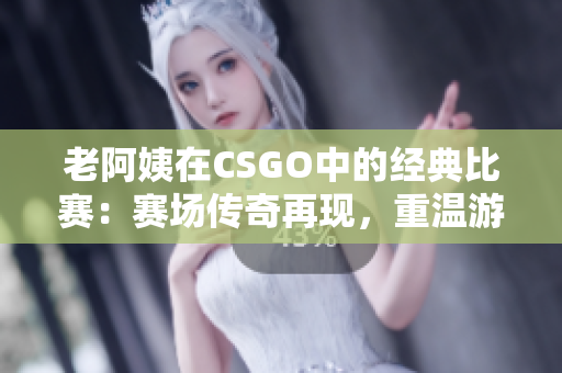 老阿姨在CSGO中的经典比赛：赛场传奇再现，重温游戏历史
