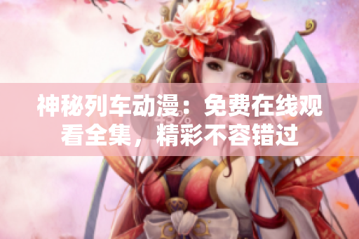 神秘列车动漫：免费在线观看全集，精彩不容错过