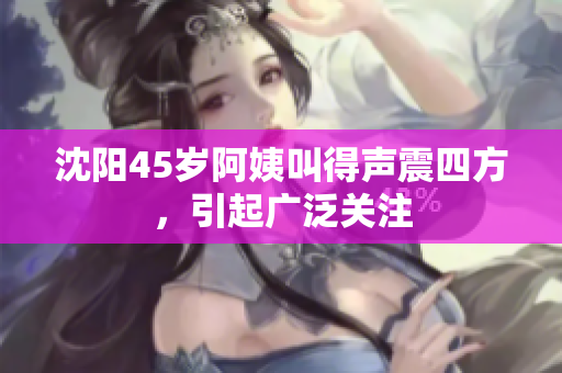 沈阳45岁阿姨叫得声震四方，引起广泛关注