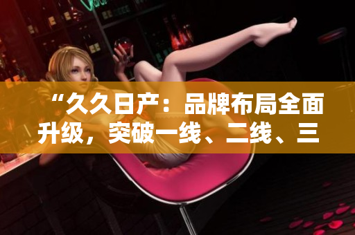 “久久日产：品牌布局全面升级，突破一线、二线、三线市场的新战略”