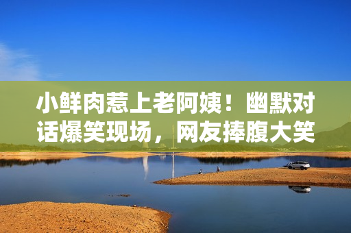 小鲜肉惹上老阿姨！幽默对话爆笑现场，网友捧腹大笑