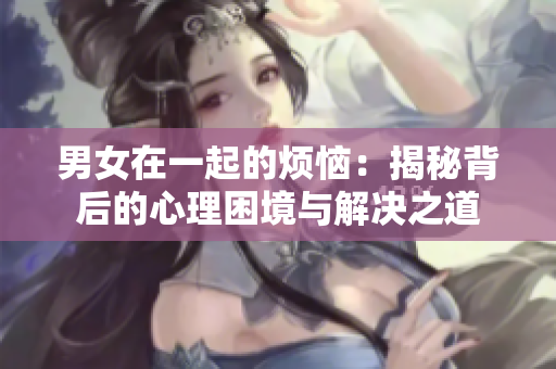 男女在一起的烦恼：揭秘背后的心理困境与解决之道