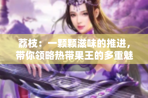 荔枝：一颗颗滋味的推进，带你领略热带果王的多重魅力