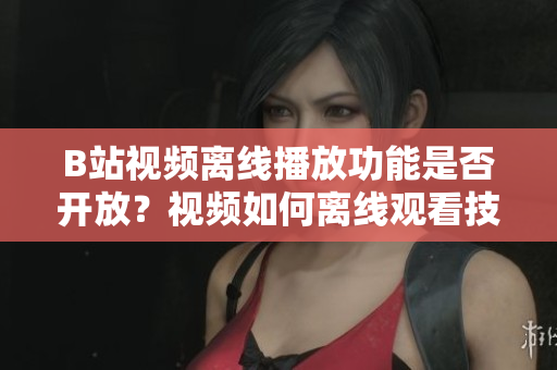 B站视频离线播放功能是否开放？视频如何离线观看技巧分享