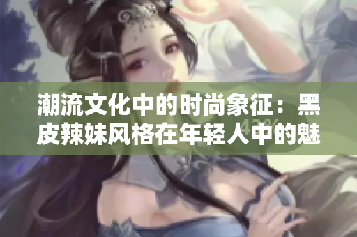 潮流文化中的时尚象征：黑皮辣妹风格在年轻人中的魅力与流行解析