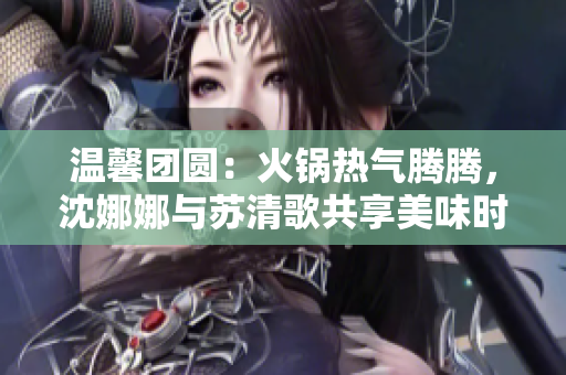 温馨团圆：火锅热气腾腾，沈娜娜与苏清歌共享美味时光