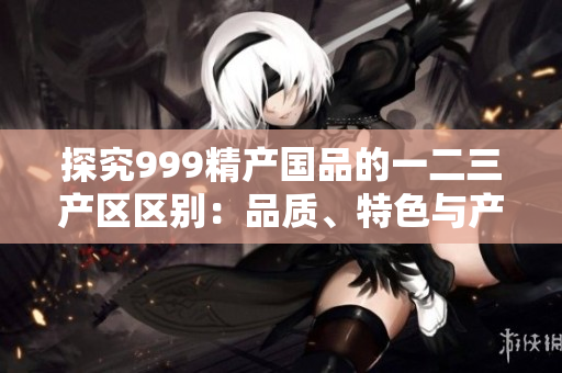 探究999精产国品的一二三产区区别：品质、特色与产地背景对比