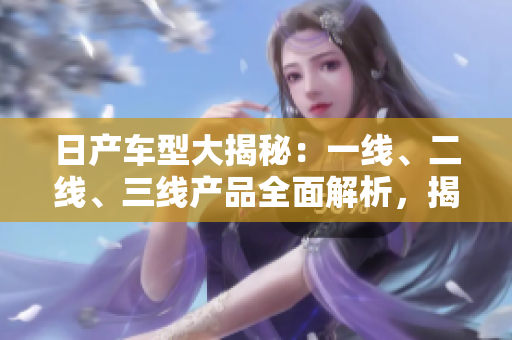 日产车型大揭秘：一线、二线、三线产品全面解析，揭秘芒系列的精品之路