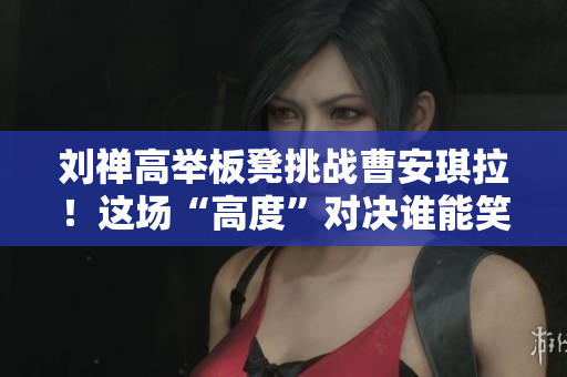 刘禅高举板凳挑战曹安琪拉！这场“高度”对决谁能笑到最后？