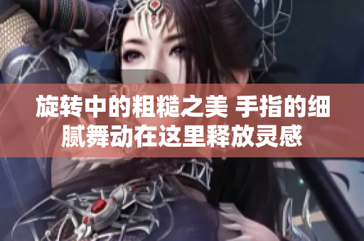 旋转中的粗糙之美 手指的细腻舞动在这里释放灵感