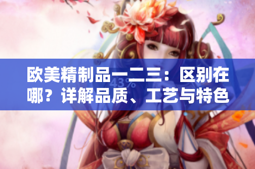 欧美精制品一二三：区别在哪？详解品质、工艺与特色