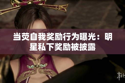 当荧自我奖励行为曝光：明星私下奖励被披露