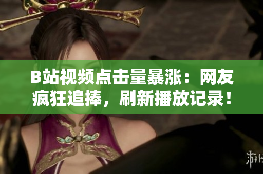B站视频点击量暴涨：网友疯狂追捧，刷新播放记录！