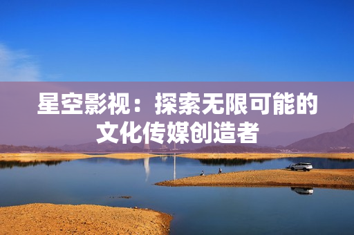 星空影视：探索无限可能的文化传媒创造者