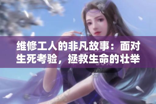 维修工人的非凡故事：面对生死考验，拯救生命的壮举