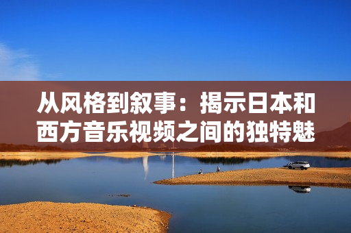 从风格到叙事：揭示日本和西方音乐视频之间的独特魅力