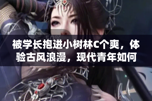 被学长抱进小树林C个爽，体验古风浪漫，现代青年如何理解传统情调？