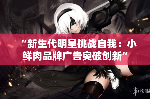 “新生代明星挑战自我：小鲜肉品牌广告突破创新”