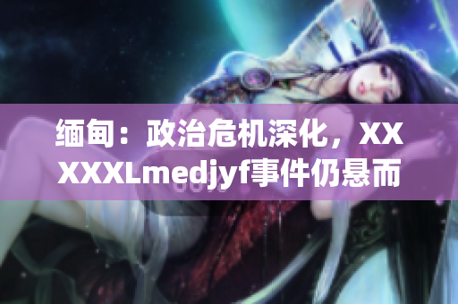 缅甸：政治危机深化，XXXXXLmedjyf事件仍悬而未决