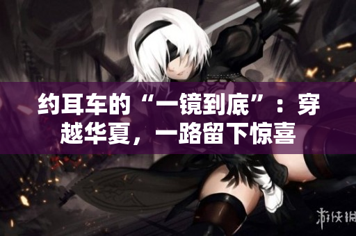 约耳车的“一镜到底”：穿越华夏，一路留下惊喜