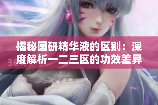 揭秘国研精华液的区别：深度解析一二三区的功效差异