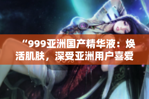 “999亚洲国产精华液：焕活肌肤，深受亚洲用户喜爱的护肤神器！”