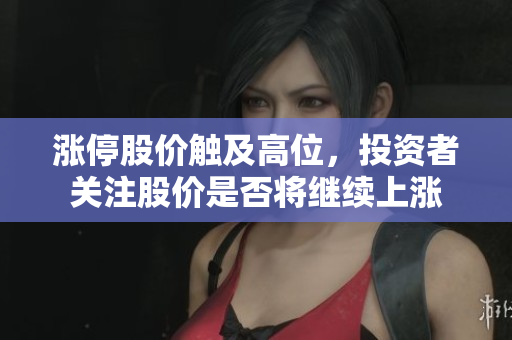 涨停股价触及高位，投资者关注股价是否将继续上涨